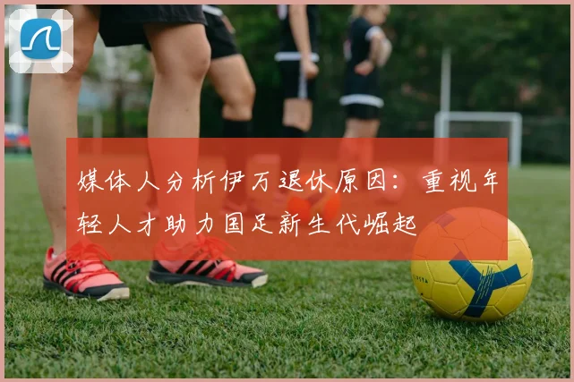 媒体人分析伊万退休原因：重视年轻人才助力国足新生代崛起