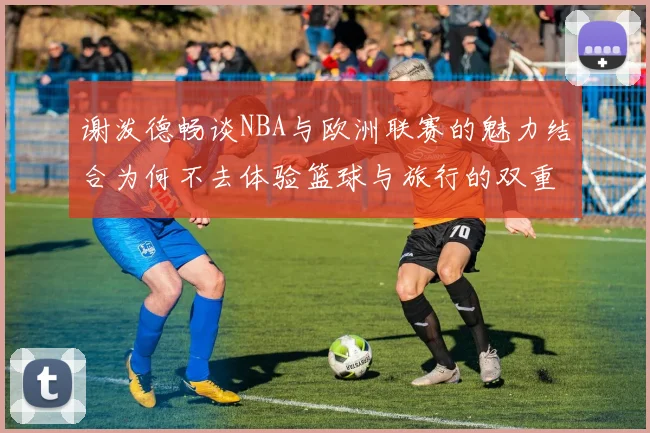 谢泼德畅谈NBA与欧洲联赛的魅力结合为何不去体验篮球与旅行的双重乐趣