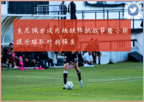 克尼佩尔谈内线缺阵挑战萨隆小桥提升球队对抗强度