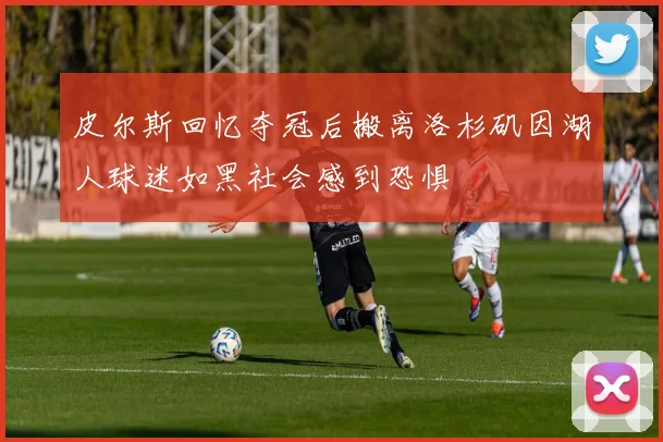 皮尔斯回忆夺冠后搬离洛杉矶因湖人球迷如黑社会感到恐惧