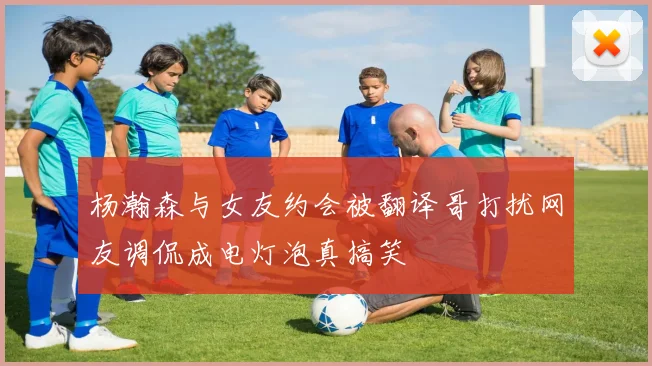 杨瀚森与女友约会被翻译哥打扰网友调侃成电灯泡真搞笑