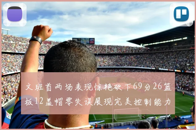 文班首两场表现惊艳砍下69分26篮板12盖帽零失误展现完美控制能力