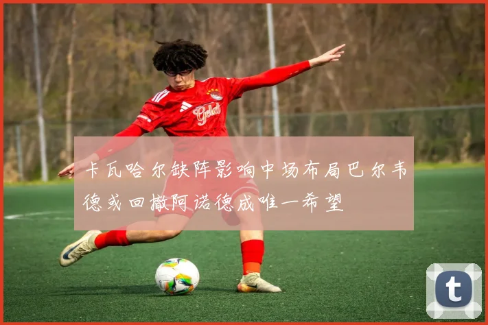 卡瓦哈尔缺阵影响中场布局巴尔韦德或回撤阿诺德成唯一希望