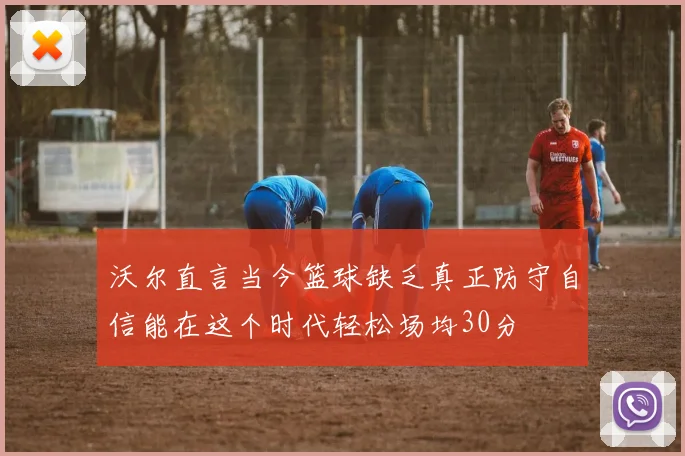 沃尔直言当今篮球缺乏真正防守自信能在这个时代轻松场均30分