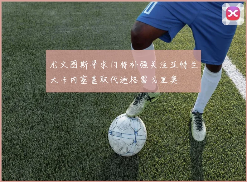 尤文图斯寻求门将补强关注亚特兰大卡内塞基取代迪格雷戈里奥