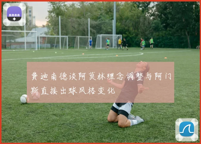 费迪南德谈阿莫林理念调整与阿门斯直接出球风格变化