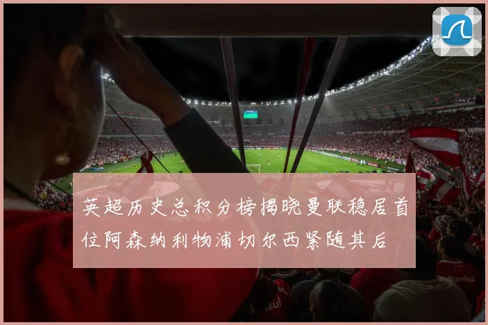 英超历史总积分榜揭晓曼联稳居首位阿森纳利物浦切尔西紧随其后