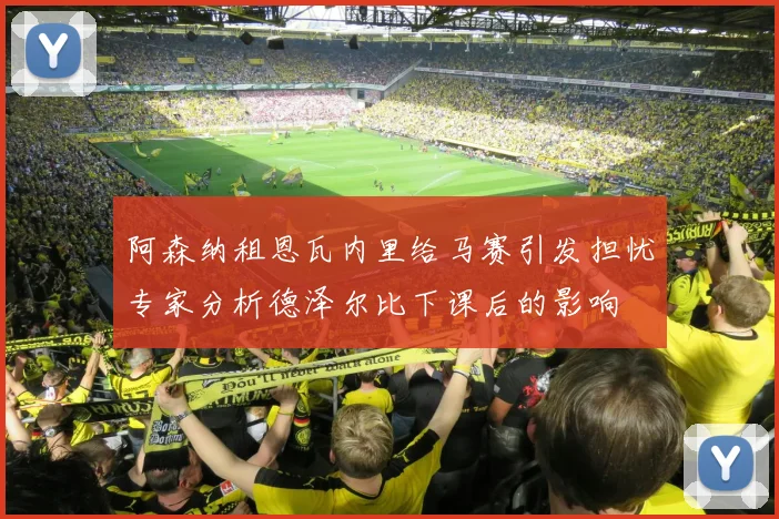 阿森纳租恩瓦内里给马赛引发担忧专家分析德泽尔比下课后的影响