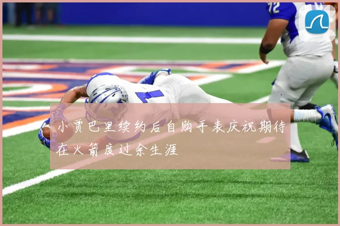 小贾巴里续约后自购手表庆祝期待在火箭度过余生涯