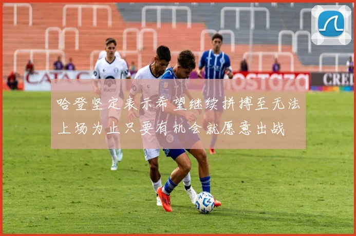 哈登坚定表示希望继续拼搏至无法上场为止只要有机会就愿意出战