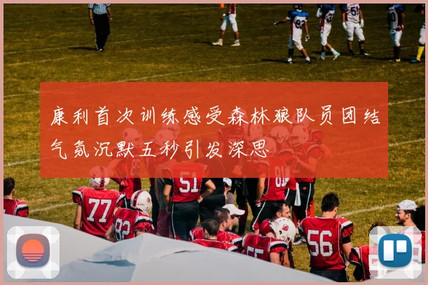 康利首次训练感受森林狼队员团结气氛沉默五秒引发深思