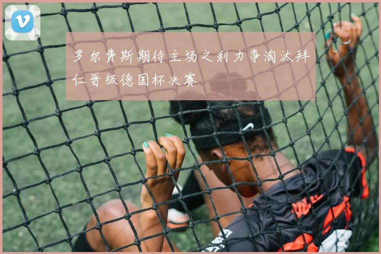 罗尔费斯期待主场之利力争淘汰拜仁晋级德国杯决赛