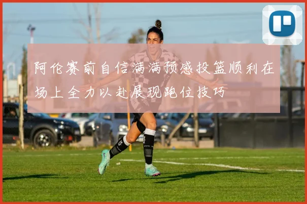 阿伦赛前自信满满预感投篮顺利在场上全力以赴展现跑位技巧