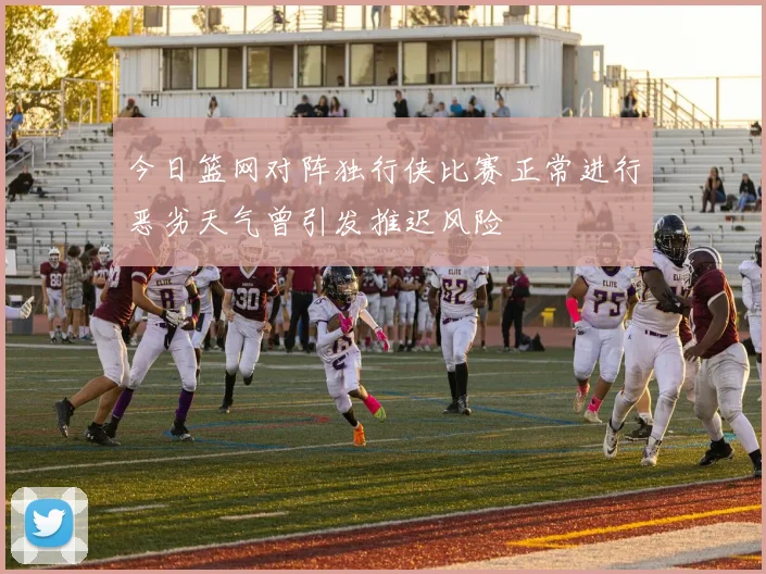 今日篮网对阵独行侠比赛正常进行恶劣天气曾引发推迟风险