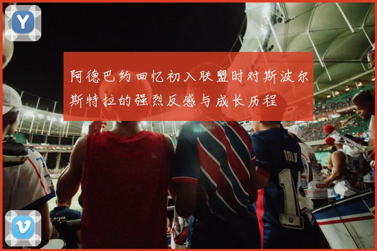 阿德巴约回忆初入联盟时对斯波尔斯特拉的强烈反感与成长历程