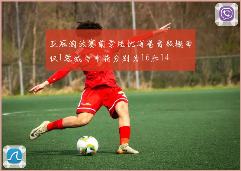 亚冠淘汰赛前景堪忧海港晋级概率仅1蓉城与申花分别为16和14