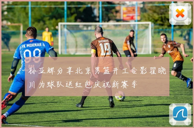 孙亚辉分享北京男篮开工合影翟晓川为球队送红包庆祝新赛季