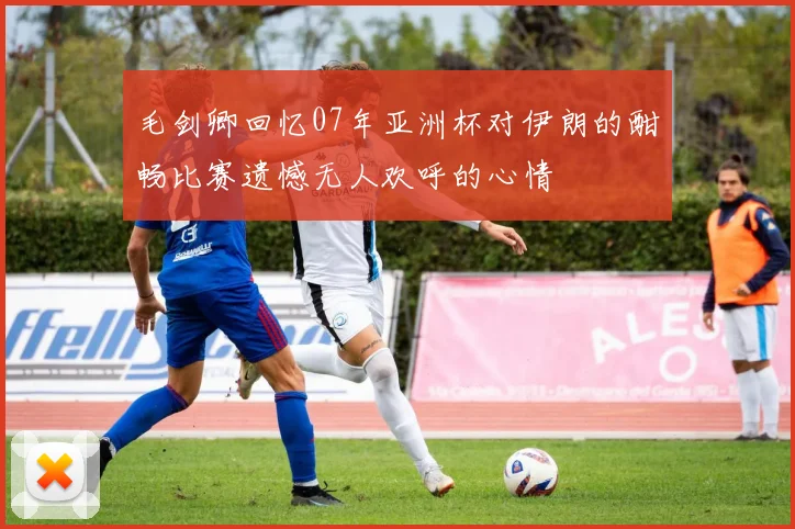 毛剑卿回忆07年亚洲杯对伊朗的酣畅比赛遗憾无人欢呼的心情