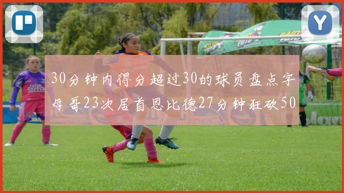 30分钟内得分超过30的球员盘点字母哥23次居首恩比德27分钟狂砍50分