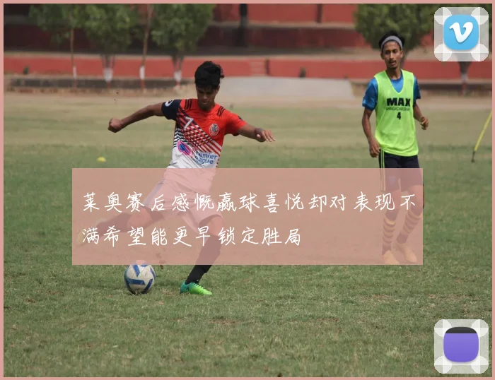 莱奥赛后感慨赢球喜悦却对表现不满希望能更早锁定胜局
