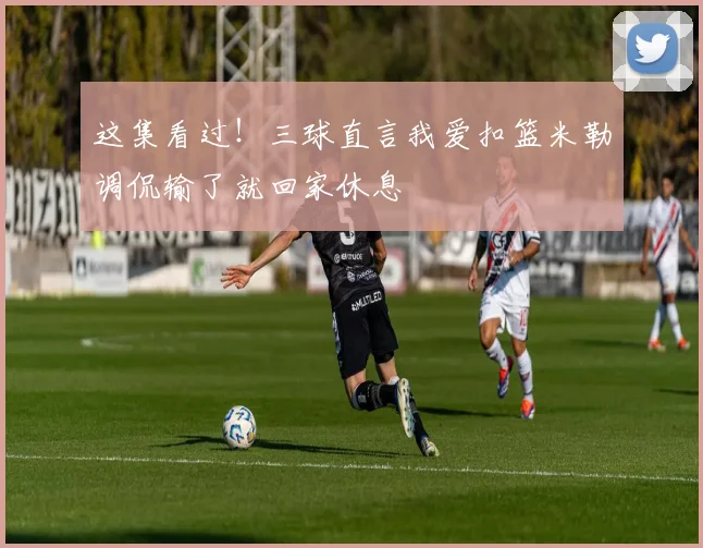 这集看过！三球直言我爱扣篮米勒调侃输了就回家休息