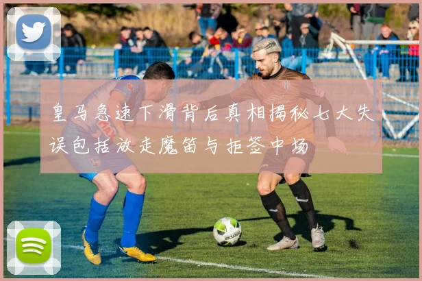 皇马急速下滑背后真相揭秘七大失误包括放走魔笛与拒签中场