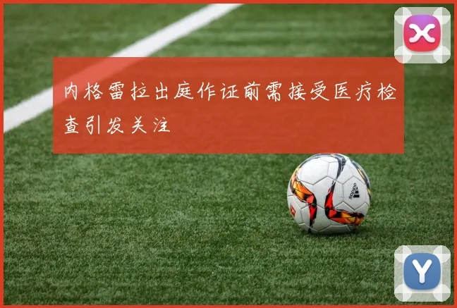 内格雷拉出庭作证前需接受医疗检查引发关注