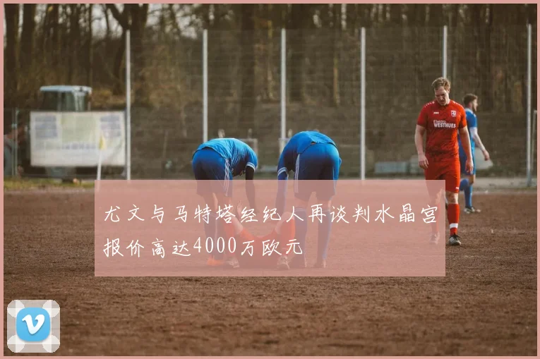 尤文与马特塔经纪人再谈判水晶宫报价高达4000万欧元