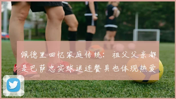 佩德里回忆家庭传统：祖父父亲都是巴萨忠实球迷连餐具也体现热爱