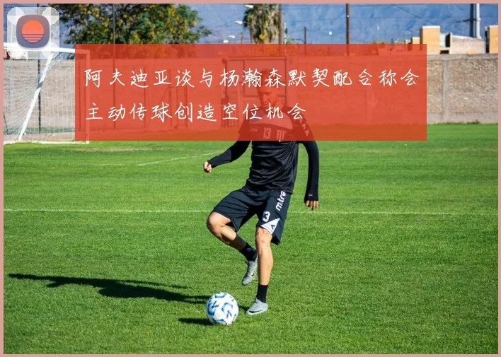 阿夫迪亚谈与杨瀚森默契配合称会主动传球创造空位机会